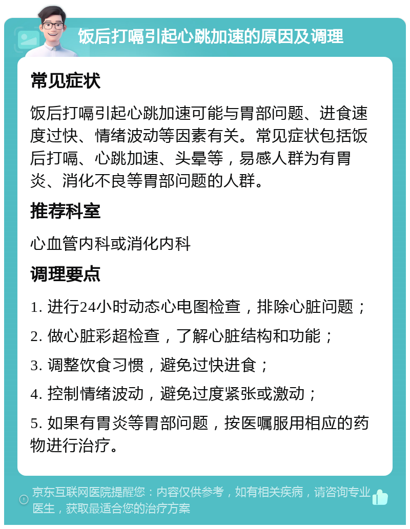 饭后打嗝引起心跳加速的原因及调理 常见症状 饭后打嗝引起心跳加速可能与胃部问题、进食速度过快、情绪波动等因素有关。常见症状包括饭后打嗝、心跳加速、头晕等，易感人群为有胃炎、消化不良等胃部问题的人群。 推荐科室 心血管内科或消化内科 调理要点 1. 进行24小时动态心电图检查，排除心脏问题； 2. 做心脏彩超检查，了解心脏结构和功能； 3. 调整饮食习惯，避免过快进食； 4. 控制情绪波动，避免过度紧张或激动； 5. 如果有胃炎等胃部问题，按医嘱服用相应的药物进行治疗。