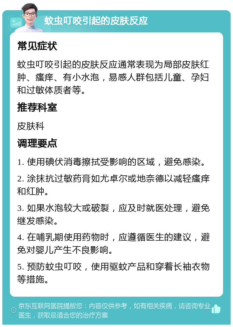 蚊虫叮咬引起的皮肤反应 常见症状 蚊虫叮咬引起的皮肤反应通常表现为局部皮肤红肿、瘙痒、有小水泡，易感人群包括儿童、孕妇和过敏体质者等。 推荐科室 皮肤科 调理要点 1. 使用碘伏消毒擦拭受影响的区域，避免感染。 2. 涂抹抗过敏药膏如尤卓尔或地奈德以减轻瘙痒和红肿。 3. 如果水泡较大或破裂，应及时就医处理，避免继发感染。 4. 在哺乳期使用药物时，应遵循医生的建议，避免对婴儿产生不良影响。 5. 预防蚊虫叮咬，使用驱蚊产品和穿着长袖衣物等措施。