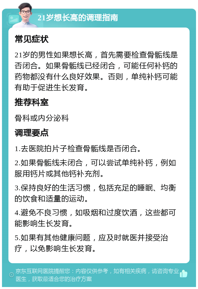 21岁想长高的调理指南 常见症状 21岁的男性如果想长高，首先需要检查骨骺线是否闭合。如果骨骺线已经闭合，可能任何补钙的药物都没有什么良好效果。否则，单纯补钙可能有助于促进生长发育。 推荐科室 骨科或内分泌科 调理要点 1.去医院拍片子检查骨骺线是否闭合。 2.如果骨骺线未闭合，可以尝试单纯补钙，例如服用钙片或其他钙补充剂。 3.保持良好的生活习惯，包括充足的睡眠、均衡的饮食和适量的运动。 4.避免不良习惯，如吸烟和过度饮酒，这些都可能影响生长发育。 5.如果有其他健康问题，应及时就医并接受治疗，以免影响生长发育。