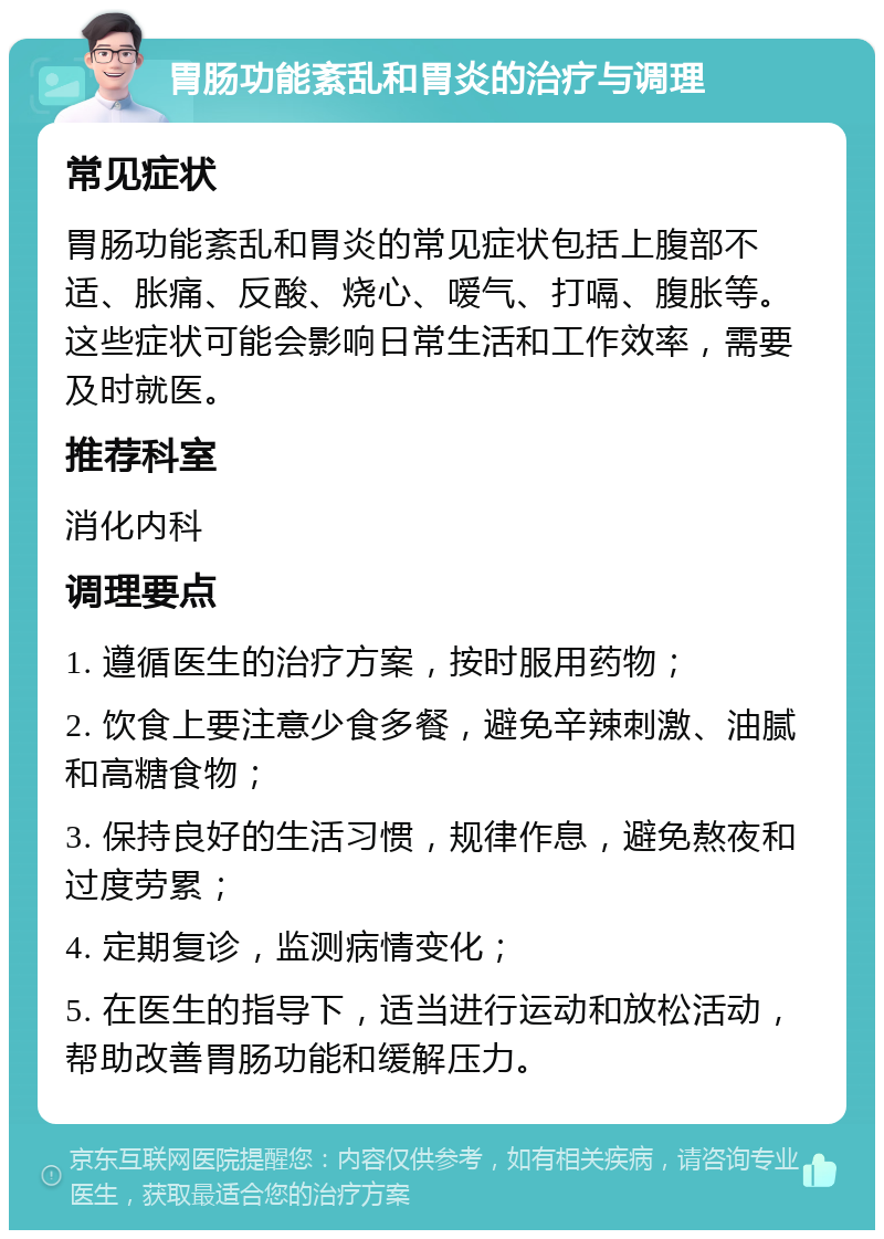 胃肠功能紊乱和胃炎的治疗与调理 常见症状 胃肠功能紊乱和胃炎的常见症状包括上腹部不适、胀痛、反酸、烧心、嗳气、打嗝、腹胀等。这些症状可能会影响日常生活和工作效率，需要及时就医。 推荐科室 消化内科 调理要点 1. 遵循医生的治疗方案，按时服用药物； 2. 饮食上要注意少食多餐，避免辛辣刺激、油腻和高糖食物； 3. 保持良好的生活习惯，规律作息，避免熬夜和过度劳累； 4. 定期复诊，监测病情变化； 5. 在医生的指导下，适当进行运动和放松活动，帮助改善胃肠功能和缓解压力。