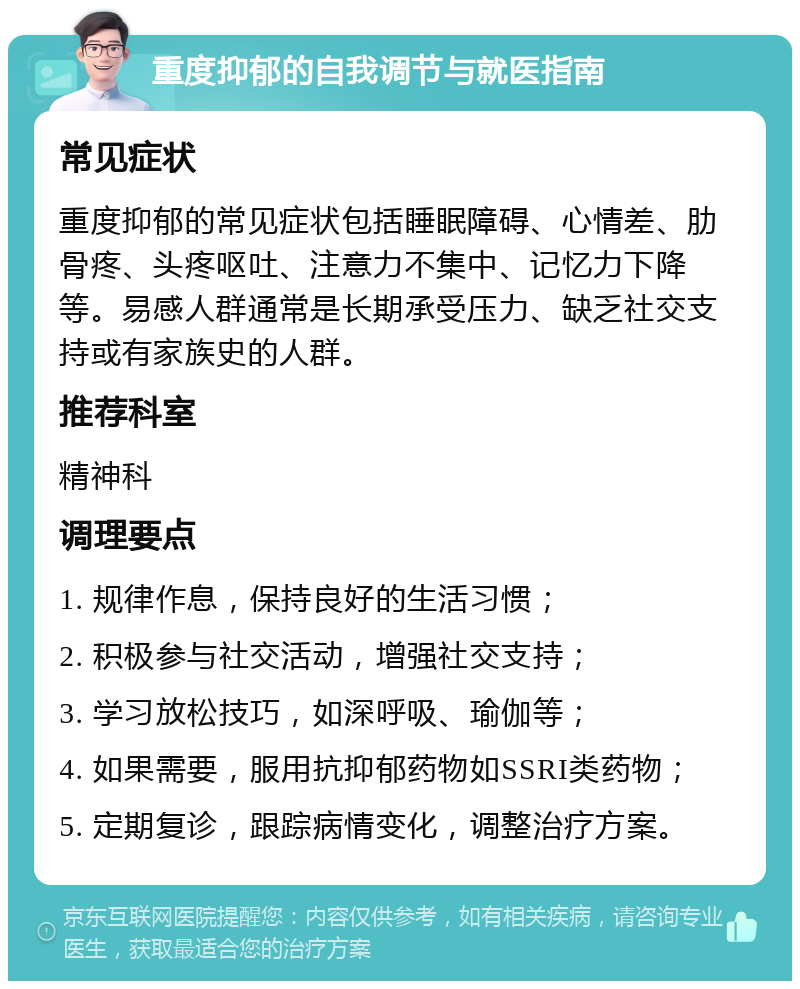 重度抑郁的自我调节与就医指南 常见症状 重度抑郁的常见症状包括睡眠障碍、心情差、肋骨疼、头疼呕吐、注意力不集中、记忆力下降等。易感人群通常是长期承受压力、缺乏社交支持或有家族史的人群。 推荐科室 精神科 调理要点 1. 规律作息，保持良好的生活习惯； 2. 积极参与社交活动，增强社交支持； 3. 学习放松技巧，如深呼吸、瑜伽等； 4. 如果需要，服用抗抑郁药物如SSRI类药物； 5. 定期复诊，跟踪病情变化，调整治疗方案。