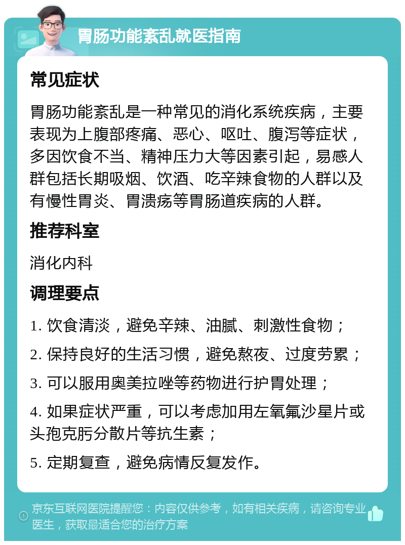 胃肠功能紊乱就医指南 常见症状 胃肠功能紊乱是一种常见的消化系统疾病，主要表现为上腹部疼痛、恶心、呕吐、腹泻等症状，多因饮食不当、精神压力大等因素引起，易感人群包括长期吸烟、饮酒、吃辛辣食物的人群以及有慢性胃炎、胃溃疡等胃肠道疾病的人群。 推荐科室 消化内科 调理要点 1. 饮食清淡，避免辛辣、油腻、刺激性食物； 2. 保持良好的生活习惯，避免熬夜、过度劳累； 3. 可以服用奥美拉唑等药物进行护胃处理； 4. 如果症状严重，可以考虑加用左氧氟沙星片或头孢克肟分散片等抗生素； 5. 定期复查，避免病情反复发作。