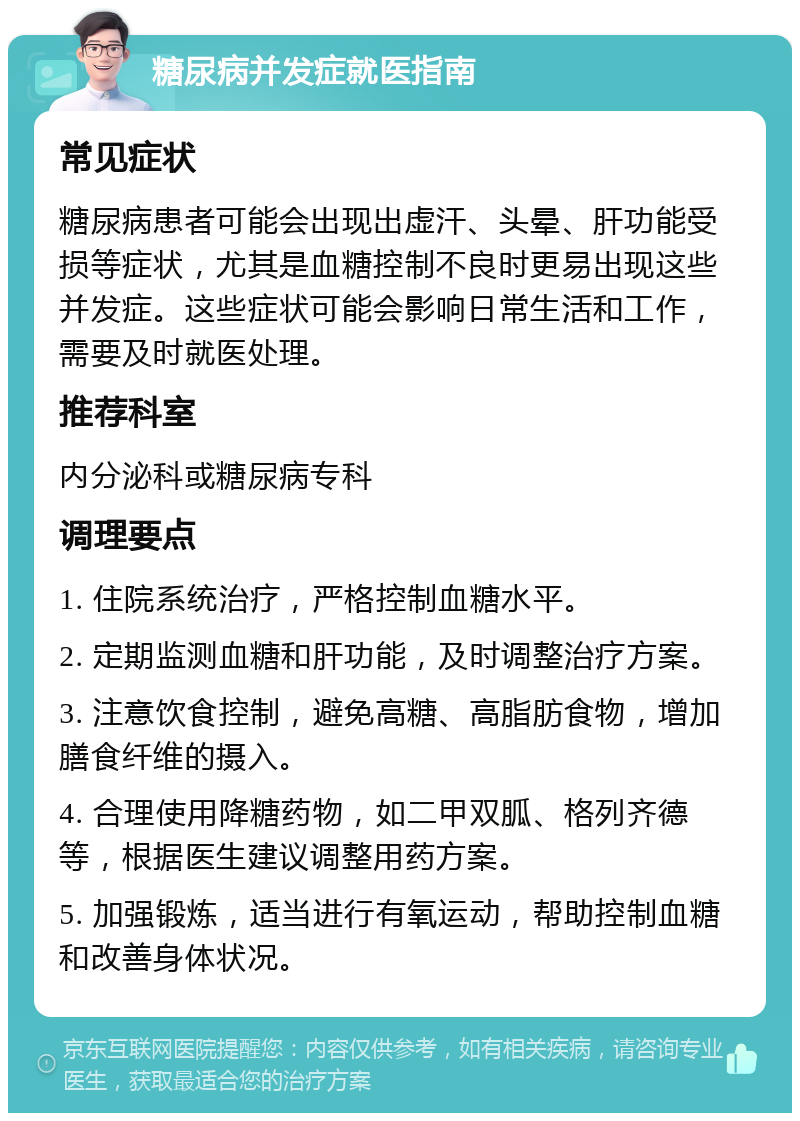 糖尿病并发症就医指南 常见症状 糖尿病患者可能会出现出虚汗、头晕、肝功能受损等症状，尤其是血糖控制不良时更易出现这些并发症。这些症状可能会影响日常生活和工作，需要及时就医处理。 推荐科室 内分泌科或糖尿病专科 调理要点 1. 住院系统治疗，严格控制血糖水平。 2. 定期监测血糖和肝功能，及时调整治疗方案。 3. 注意饮食控制，避免高糖、高脂肪食物，增加膳食纤维的摄入。 4. 合理使用降糖药物，如二甲双胍、格列齐德等，根据医生建议调整用药方案。 5. 加强锻炼，适当进行有氧运动，帮助控制血糖和改善身体状况。