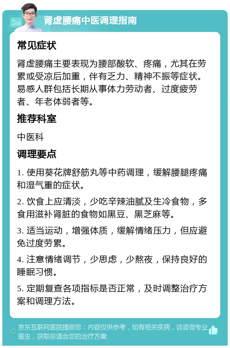 肾虚腰痛中医调理指南 常见症状 肾虚腰痛主要表现为腰部酸软、疼痛，尤其在劳累或受凉后加重，伴有乏力、精神不振等症状。易感人群包括长期从事体力劳动者、过度疲劳者、年老体弱者等。 推荐科室 中医科 调理要点 1. 使用葵花牌舒筋丸等中药调理，缓解腰腿疼痛和湿气重的症状。 2. 饮食上应清淡，少吃辛辣油腻及生冷食物，多食用滋补肾脏的食物如黑豆、黑芝麻等。 3. 适当运动，增强体质，缓解情绪压力，但应避免过度劳累。 4. 注意情绪调节，少思虑，少熬夜，保持良好的睡眠习惯。 5. 定期复查各项指标是否正常，及时调整治疗方案和调理方法。