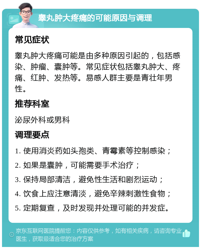 睾丸肿大疼痛的可能原因与调理 常见症状 睾丸肿大疼痛可能是由多种原因引起的，包括感染、肿瘤、囊肿等。常见症状包括睾丸肿大、疼痛、红肿、发热等。易感人群主要是青壮年男性。 推荐科室 泌尿外科或男科 调理要点 1. 使用消炎药如头孢类、青霉素等控制感染； 2. 如果是囊肿，可能需要手术治疗； 3. 保持局部清洁，避免性生活和剧烈运动； 4. 饮食上应注意清淡，避免辛辣刺激性食物； 5. 定期复查，及时发现并处理可能的并发症。