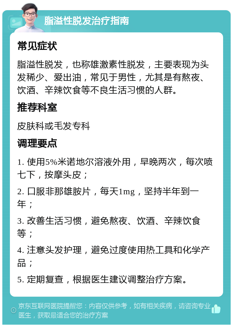 脂溢性脱发治疗指南 常见症状 脂溢性脱发，也称雄激素性脱发，主要表现为头发稀少、爱出油，常见于男性，尤其是有熬夜、饮酒、辛辣饮食等不良生活习惯的人群。 推荐科室 皮肤科或毛发专科 调理要点 1. 使用5%米诺地尔溶液外用，早晚两次，每次喷七下，按摩头皮； 2. 口服非那雄胺片，每天1mg，坚持半年到一年； 3. 改善生活习惯，避免熬夜、饮酒、辛辣饮食等； 4. 注意头发护理，避免过度使用热工具和化学产品； 5. 定期复查，根据医生建议调整治疗方案。