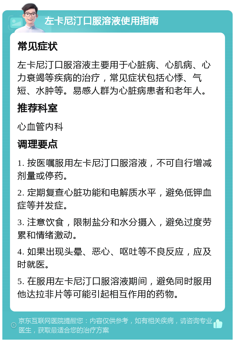 左卡尼汀口服溶液使用指南 常见症状 左卡尼汀口服溶液主要用于心脏病、心肌病、心力衰竭等疾病的治疗，常见症状包括心悸、气短、水肿等。易感人群为心脏病患者和老年人。 推荐科室 心血管内科 调理要点 1. 按医嘱服用左卡尼汀口服溶液，不可自行增减剂量或停药。 2. 定期复查心脏功能和电解质水平，避免低钾血症等并发症。 3. 注意饮食，限制盐分和水分摄入，避免过度劳累和情绪激动。 4. 如果出现头晕、恶心、呕吐等不良反应，应及时就医。 5. 在服用左卡尼汀口服溶液期间，避免同时服用他达拉非片等可能引起相互作用的药物。