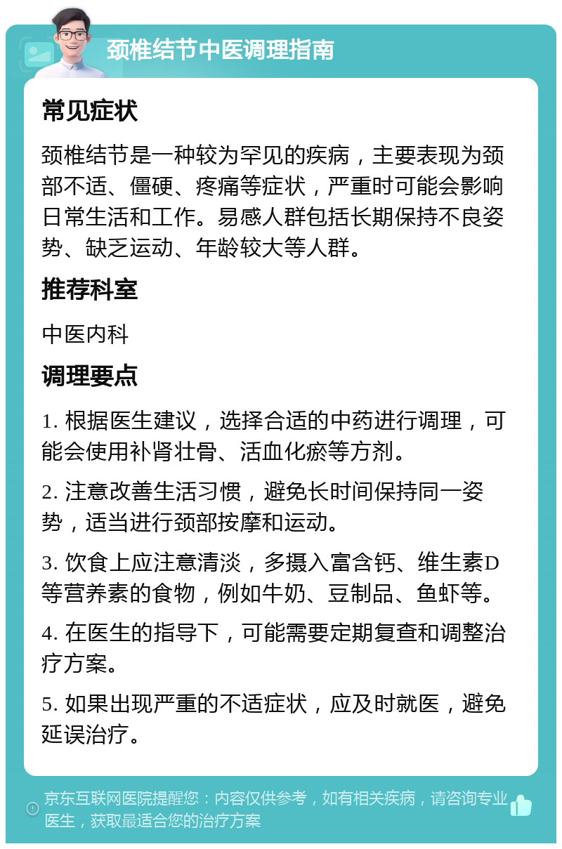 颈椎结节中医调理指南 常见症状 颈椎结节是一种较为罕见的疾病，主要表现为颈部不适、僵硬、疼痛等症状，严重时可能会影响日常生活和工作。易感人群包括长期保持不良姿势、缺乏运动、年龄较大等人群。 推荐科室 中医内科 调理要点 1. 根据医生建议，选择合适的中药进行调理，可能会使用补肾壮骨、活血化瘀等方剂。 2. 注意改善生活习惯，避免长时间保持同一姿势，适当进行颈部按摩和运动。 3. 饮食上应注意清淡，多摄入富含钙、维生素D等营养素的食物，例如牛奶、豆制品、鱼虾等。 4. 在医生的指导下，可能需要定期复查和调整治疗方案。 5. 如果出现严重的不适症状，应及时就医，避免延误治疗。