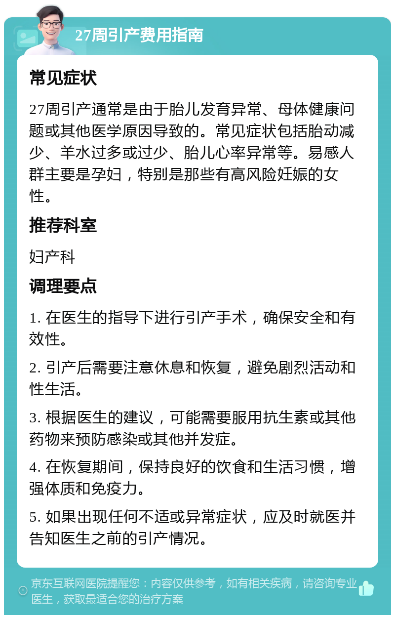 27周引产费用指南 常见症状 27周引产通常是由于胎儿发育异常、母体健康问题或其他医学原因导致的。常见症状包括胎动减少、羊水过多或过少、胎儿心率异常等。易感人群主要是孕妇，特别是那些有高风险妊娠的女性。 推荐科室 妇产科 调理要点 1. 在医生的指导下进行引产手术，确保安全和有效性。 2. 引产后需要注意休息和恢复，避免剧烈活动和性生活。 3. 根据医生的建议，可能需要服用抗生素或其他药物来预防感染或其他并发症。 4. 在恢复期间，保持良好的饮食和生活习惯，增强体质和免疫力。 5. 如果出现任何不适或异常症状，应及时就医并告知医生之前的引产情况。