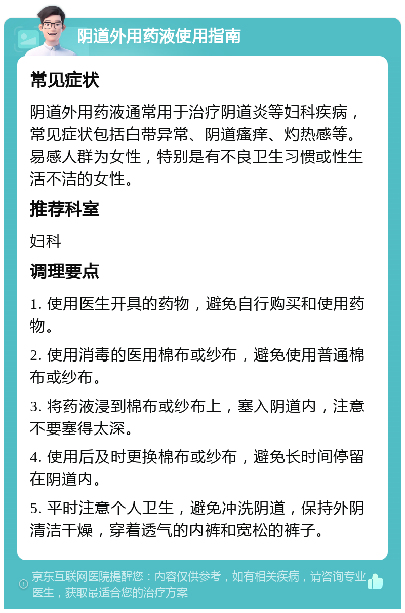 阴道外用药液使用指南 常见症状 阴道外用药液通常用于治疗阴道炎等妇科疾病，常见症状包括白带异常、阴道瘙痒、灼热感等。易感人群为女性，特别是有不良卫生习惯或性生活不洁的女性。 推荐科室 妇科 调理要点 1. 使用医生开具的药物，避免自行购买和使用药物。 2. 使用消毒的医用棉布或纱布，避免使用普通棉布或纱布。 3. 将药液浸到棉布或纱布上，塞入阴道内，注意不要塞得太深。 4. 使用后及时更换棉布或纱布，避免长时间停留在阴道内。 5. 平时注意个人卫生，避免冲洗阴道，保持外阴清洁干燥，穿着透气的内裤和宽松的裤子。