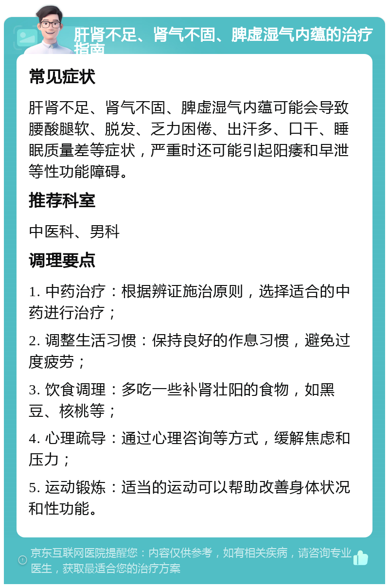 肝肾不足、肾气不固、脾虚湿气内蕴的治疗指南 常见症状 肝肾不足、肾气不固、脾虚湿气内蕴可能会导致腰酸腿软、脱发、乏力困倦、出汗多、口干、睡眠质量差等症状，严重时还可能引起阳痿和早泄等性功能障碍。 推荐科室 中医科、男科 调理要点 1. 中药治疗：根据辨证施治原则，选择适合的中药进行治疗； 2. 调整生活习惯：保持良好的作息习惯，避免过度疲劳； 3. 饮食调理：多吃一些补肾壮阳的食物，如黑豆、核桃等； 4. 心理疏导：通过心理咨询等方式，缓解焦虑和压力； 5. 运动锻炼：适当的运动可以帮助改善身体状况和性功能。