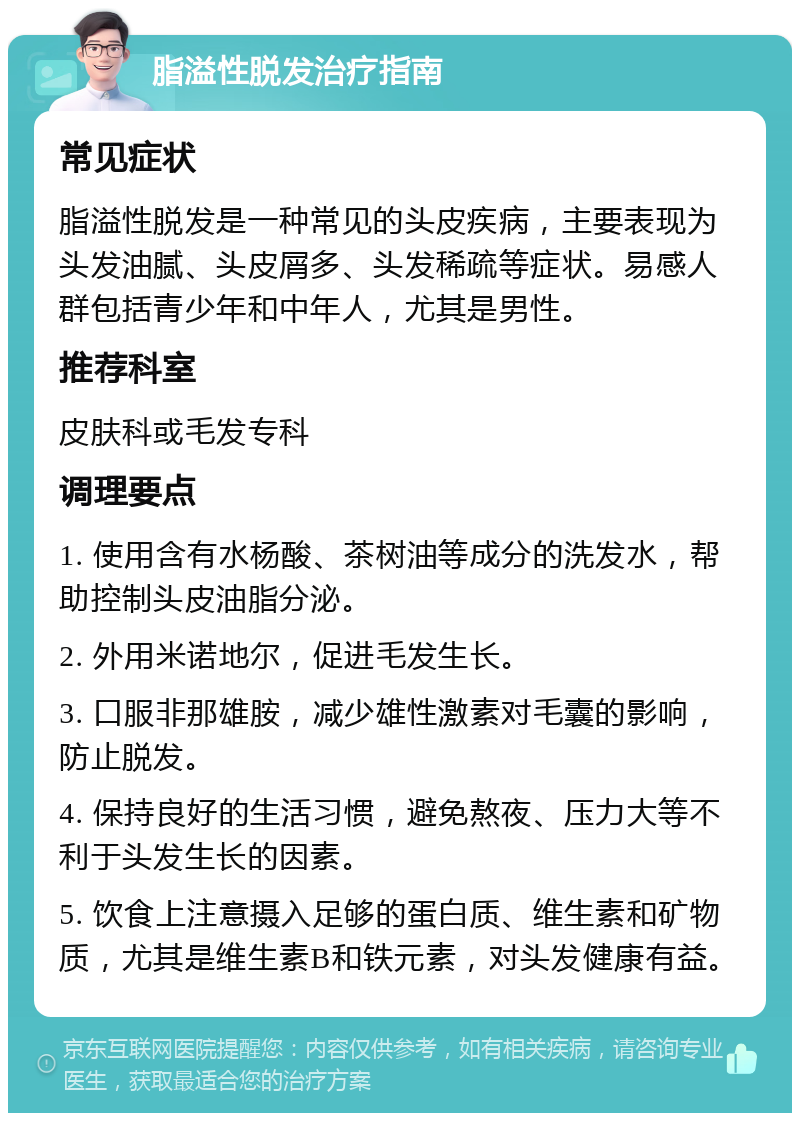 脂溢性脱发治疗指南 常见症状 脂溢性脱发是一种常见的头皮疾病，主要表现为头发油腻、头皮屑多、头发稀疏等症状。易感人群包括青少年和中年人，尤其是男性。 推荐科室 皮肤科或毛发专科 调理要点 1. 使用含有水杨酸、茶树油等成分的洗发水，帮助控制头皮油脂分泌。 2. 外用米诺地尔，促进毛发生长。 3. 口服非那雄胺，减少雄性激素对毛囊的影响，防止脱发。 4. 保持良好的生活习惯，避免熬夜、压力大等不利于头发生长的因素。 5. 饮食上注意摄入足够的蛋白质、维生素和矿物质，尤其是维生素B和铁元素，对头发健康有益。