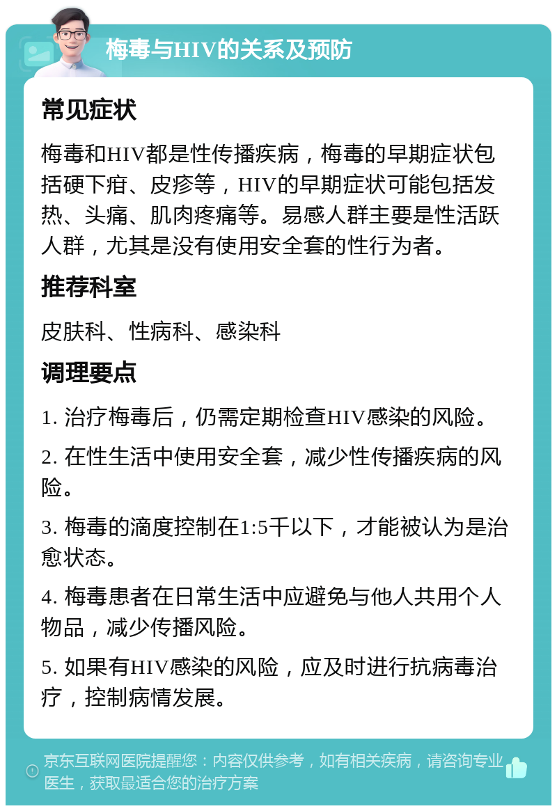 梅毒与HIV的关系及预防 常见症状 梅毒和HIV都是性传播疾病，梅毒的早期症状包括硬下疳、皮疹等，HIV的早期症状可能包括发热、头痛、肌肉疼痛等。易感人群主要是性活跃人群，尤其是没有使用安全套的性行为者。 推荐科室 皮肤科、性病科、感染科 调理要点 1. 治疗梅毒后，仍需定期检查HIV感染的风险。 2. 在性生活中使用安全套，减少性传播疾病的风险。 3. 梅毒的滴度控制在1:5千以下，才能被认为是治愈状态。 4. 梅毒患者在日常生活中应避免与他人共用个人物品，减少传播风险。 5. 如果有HIV感染的风险，应及时进行抗病毒治疗，控制病情发展。