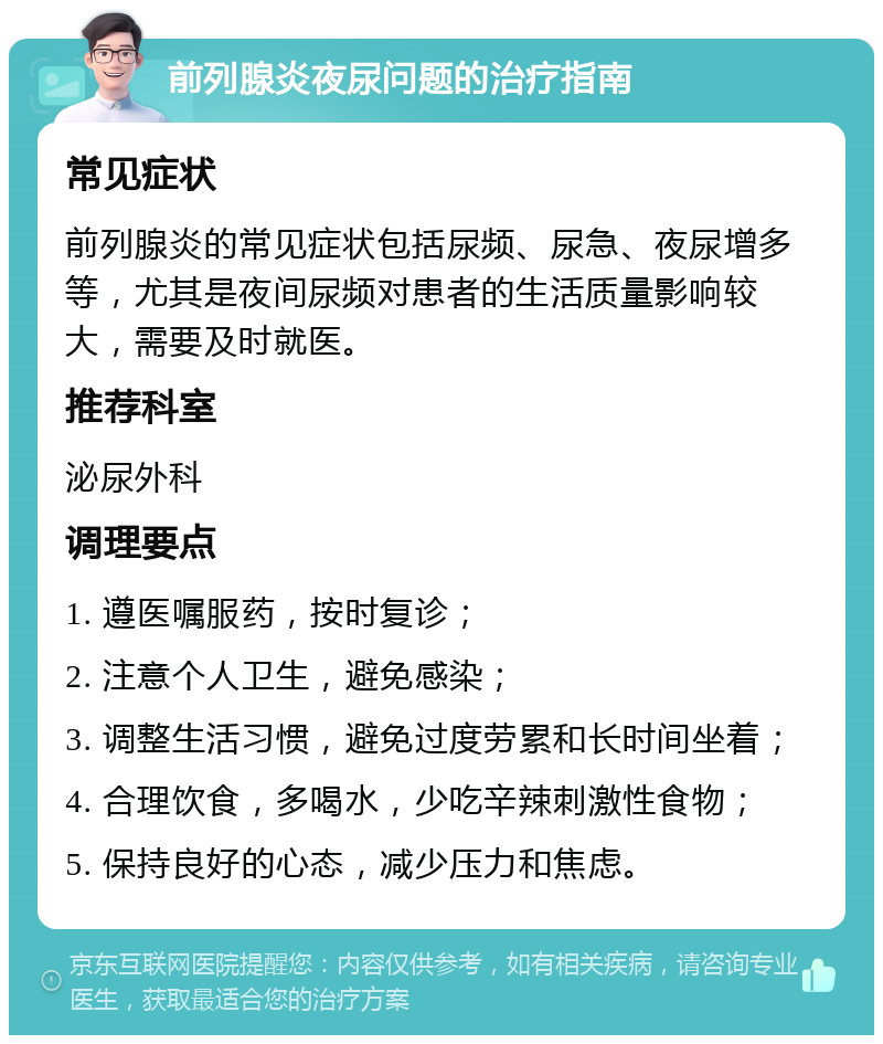 前列腺炎夜尿问题的治疗指南 常见症状 前列腺炎的常见症状包括尿频、尿急、夜尿增多等，尤其是夜间尿频对患者的生活质量影响较大，需要及时就医。 推荐科室 泌尿外科 调理要点 1. 遵医嘱服药，按时复诊； 2. 注意个人卫生，避免感染； 3. 调整生活习惯，避免过度劳累和长时间坐着； 4. 合理饮食，多喝水，少吃辛辣刺激性食物； 5. 保持良好的心态，减少压力和焦虑。