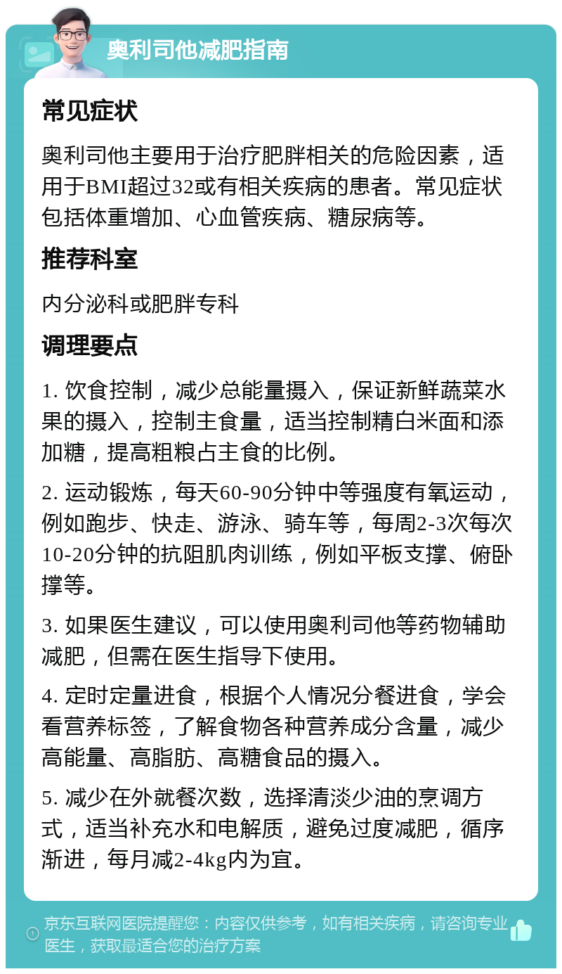 奥利司他减肥指南 常见症状 奥利司他主要用于治疗肥胖相关的危险因素，适用于BMI超过32或有相关疾病的患者。常见症状包括体重增加、心血管疾病、糖尿病等。 推荐科室 内分泌科或肥胖专科 调理要点 1. 饮食控制，减少总能量摄入，保证新鲜蔬菜水果的摄入，控制主食量，适当控制精白米面和添加糖，提高粗粮占主食的比例。 2. 运动锻炼，每天60-90分钟中等强度有氧运动，例如跑步、快走、游泳、骑车等，每周2-3次每次10-20分钟的抗阻肌肉训练，例如平板支撑、俯卧撑等。 3. 如果医生建议，可以使用奥利司他等药物辅助减肥，但需在医生指导下使用。 4. 定时定量进食，根据个人情况分餐进食，学会看营养标签，了解食物各种营养成分含量，减少高能量、高脂肪、高糖食品的摄入。 5. 减少在外就餐次数，选择清淡少油的烹调方式，适当补充水和电解质，避免过度减肥，循序渐进，每月减2-4kg内为宜。