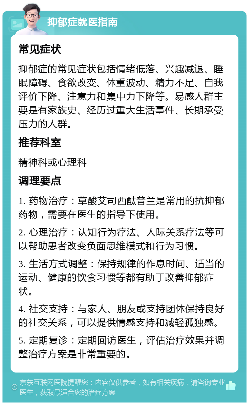 抑郁症就医指南 常见症状 抑郁症的常见症状包括情绪低落、兴趣减退、睡眠障碍、食欲改变、体重波动、精力不足、自我评价下降、注意力和集中力下降等。易感人群主要是有家族史、经历过重大生活事件、长期承受压力的人群。 推荐科室 精神科或心理科 调理要点 1. 药物治疗：草酸艾司西酞普兰是常用的抗抑郁药物，需要在医生的指导下使用。 2. 心理治疗：认知行为疗法、人际关系疗法等可以帮助患者改变负面思维模式和行为习惯。 3. 生活方式调整：保持规律的作息时间、适当的运动、健康的饮食习惯等都有助于改善抑郁症状。 4. 社交支持：与家人、朋友或支持团体保持良好的社交关系，可以提供情感支持和减轻孤独感。 5. 定期复诊：定期回访医生，评估治疗效果并调整治疗方案是非常重要的。