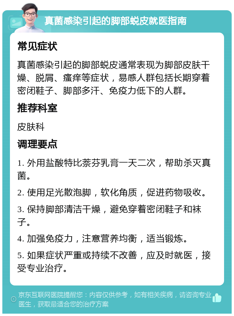 真菌感染引起的脚部蜕皮就医指南 常见症状 真菌感染引起的脚部蜕皮通常表现为脚部皮肤干燥、脱屑、瘙痒等症状，易感人群包括长期穿着密闭鞋子、脚部多汗、免疫力低下的人群。 推荐科室 皮肤科 调理要点 1. 外用盐酸特比萘芬乳膏一天二次，帮助杀灭真菌。 2. 使用足光散泡脚，软化角质，促进药物吸收。 3. 保持脚部清洁干燥，避免穿着密闭鞋子和袜子。 4. 加强免疫力，注意营养均衡，适当锻炼。 5. 如果症状严重或持续不改善，应及时就医，接受专业治疗。