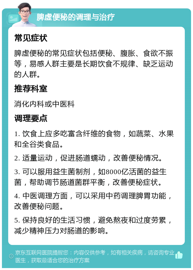 脾虚便秘的调理与治疗 常见症状 脾虚便秘的常见症状包括便秘、腹胀、食欲不振等，易感人群主要是长期饮食不规律、缺乏运动的人群。 推荐科室 消化内科或中医科 调理要点 1. 饮食上应多吃富含纤维的食物，如蔬菜、水果和全谷类食品。 2. 适量运动，促进肠道蠕动，改善便秘情况。 3. 可以服用益生菌制剂，如8000亿活菌的益生菌，帮助调节肠道菌群平衡，改善便秘症状。 4. 中医调理方面，可以采用中药调理脾胃功能，改善便秘问题。 5. 保持良好的生活习惯，避免熬夜和过度劳累，减少精神压力对肠道的影响。