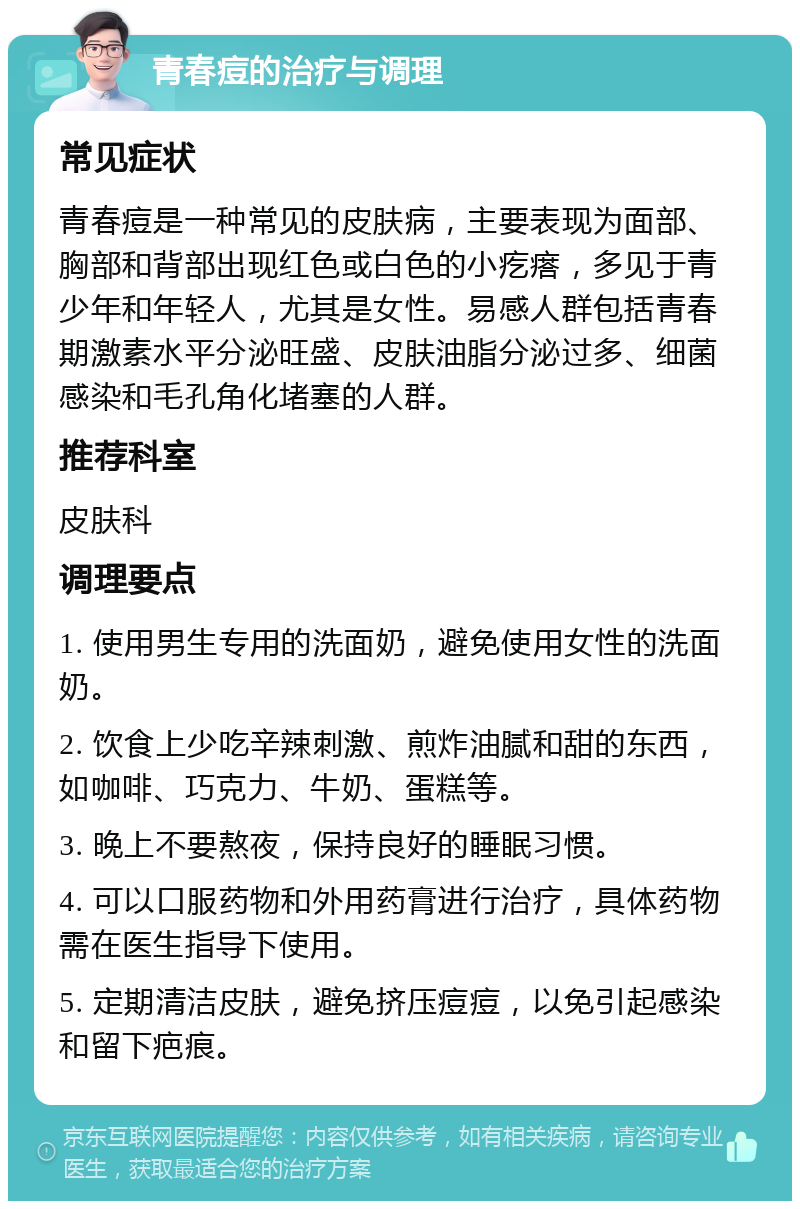 青春痘的治疗与调理 常见症状 青春痘是一种常见的皮肤病，主要表现为面部、胸部和背部出现红色或白色的小疙瘩，多见于青少年和年轻人，尤其是女性。易感人群包括青春期激素水平分泌旺盛、皮肤油脂分泌过多、细菌感染和毛孔角化堵塞的人群。 推荐科室 皮肤科 调理要点 1. 使用男生专用的洗面奶，避免使用女性的洗面奶。 2. 饮食上少吃辛辣刺激、煎炸油腻和甜的东西，如咖啡、巧克力、牛奶、蛋糕等。 3. 晚上不要熬夜，保持良好的睡眠习惯。 4. 可以口服药物和外用药膏进行治疗，具体药物需在医生指导下使用。 5. 定期清洁皮肤，避免挤压痘痘，以免引起感染和留下疤痕。