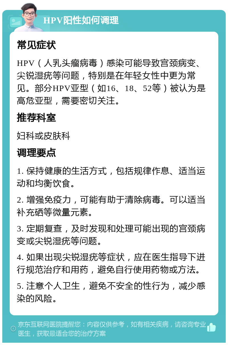 HPV阳性如何调理 常见症状 HPV（人乳头瘤病毒）感染可能导致宫颈病变、尖锐湿疣等问题，特别是在年轻女性中更为常见。部分HPV亚型（如16、18、52等）被认为是高危亚型，需要密切关注。 推荐科室 妇科或皮肤科 调理要点 1. 保持健康的生活方式，包括规律作息、适当运动和均衡饮食。 2. 增强免疫力，可能有助于清除病毒。可以适当补充硒等微量元素。 3. 定期复查，及时发现和处理可能出现的宫颈病变或尖锐湿疣等问题。 4. 如果出现尖锐湿疣等症状，应在医生指导下进行规范治疗和用药，避免自行使用药物或方法。 5. 注意个人卫生，避免不安全的性行为，减少感染的风险。