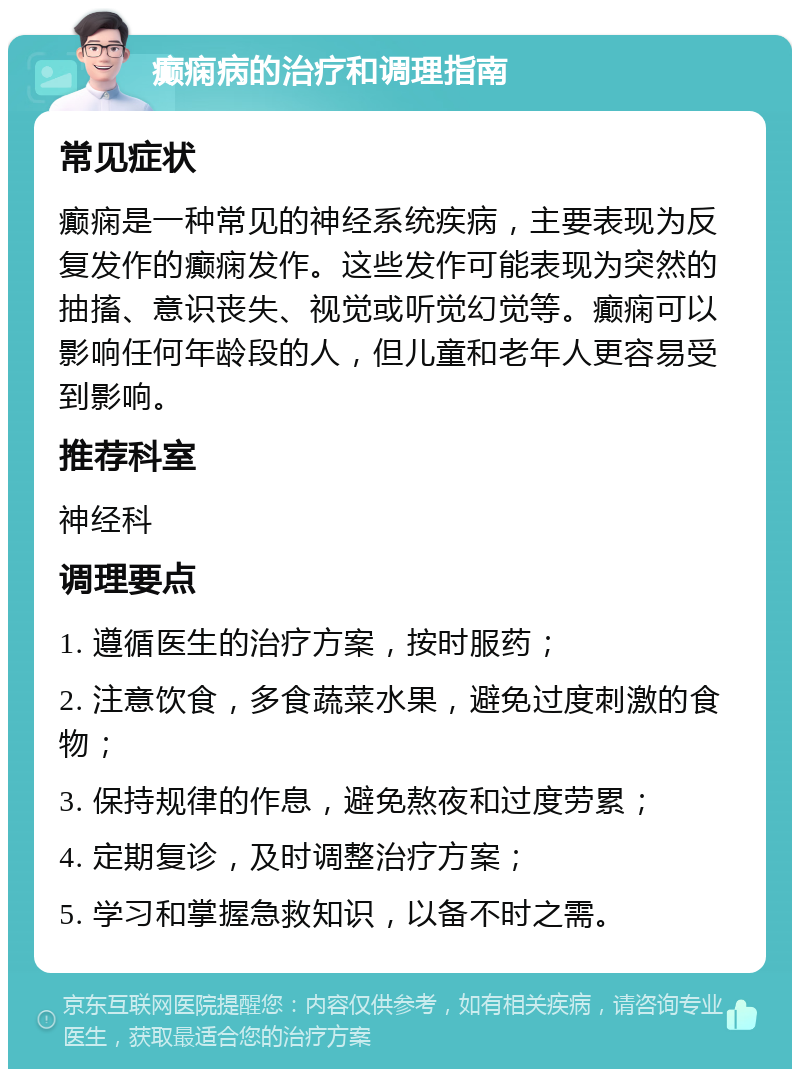 癫痫病的治疗和调理指南 常见症状 癫痫是一种常见的神经系统疾病，主要表现为反复发作的癫痫发作。这些发作可能表现为突然的抽搐、意识丧失、视觉或听觉幻觉等。癫痫可以影响任何年龄段的人，但儿童和老年人更容易受到影响。 推荐科室 神经科 调理要点 1. 遵循医生的治疗方案，按时服药； 2. 注意饮食，多食蔬菜水果，避免过度刺激的食物； 3. 保持规律的作息，避免熬夜和过度劳累； 4. 定期复诊，及时调整治疗方案； 5. 学习和掌握急救知识，以备不时之需。