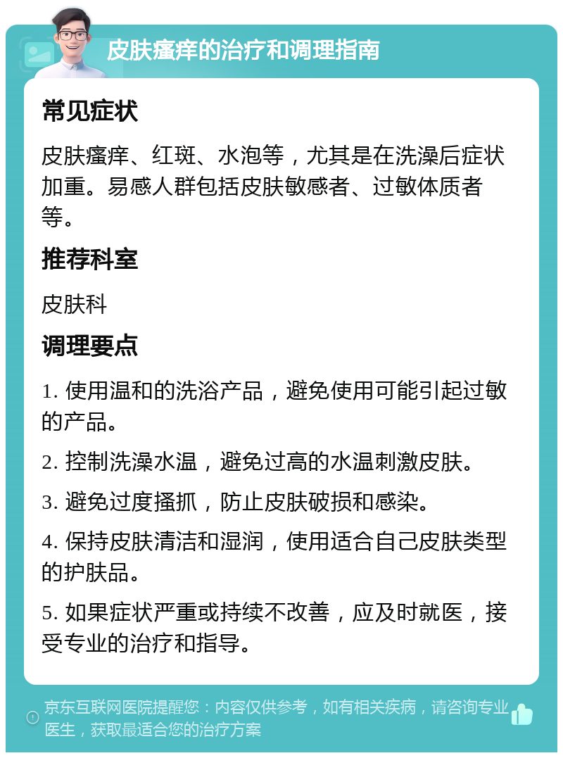 皮肤瘙痒的治疗和调理指南 常见症状 皮肤瘙痒、红斑、水泡等，尤其是在洗澡后症状加重。易感人群包括皮肤敏感者、过敏体质者等。 推荐科室 皮肤科 调理要点 1. 使用温和的洗浴产品，避免使用可能引起过敏的产品。 2. 控制洗澡水温，避免过高的水温刺激皮肤。 3. 避免过度搔抓，防止皮肤破损和感染。 4. 保持皮肤清洁和湿润，使用适合自己皮肤类型的护肤品。 5. 如果症状严重或持续不改善，应及时就医，接受专业的治疗和指导。