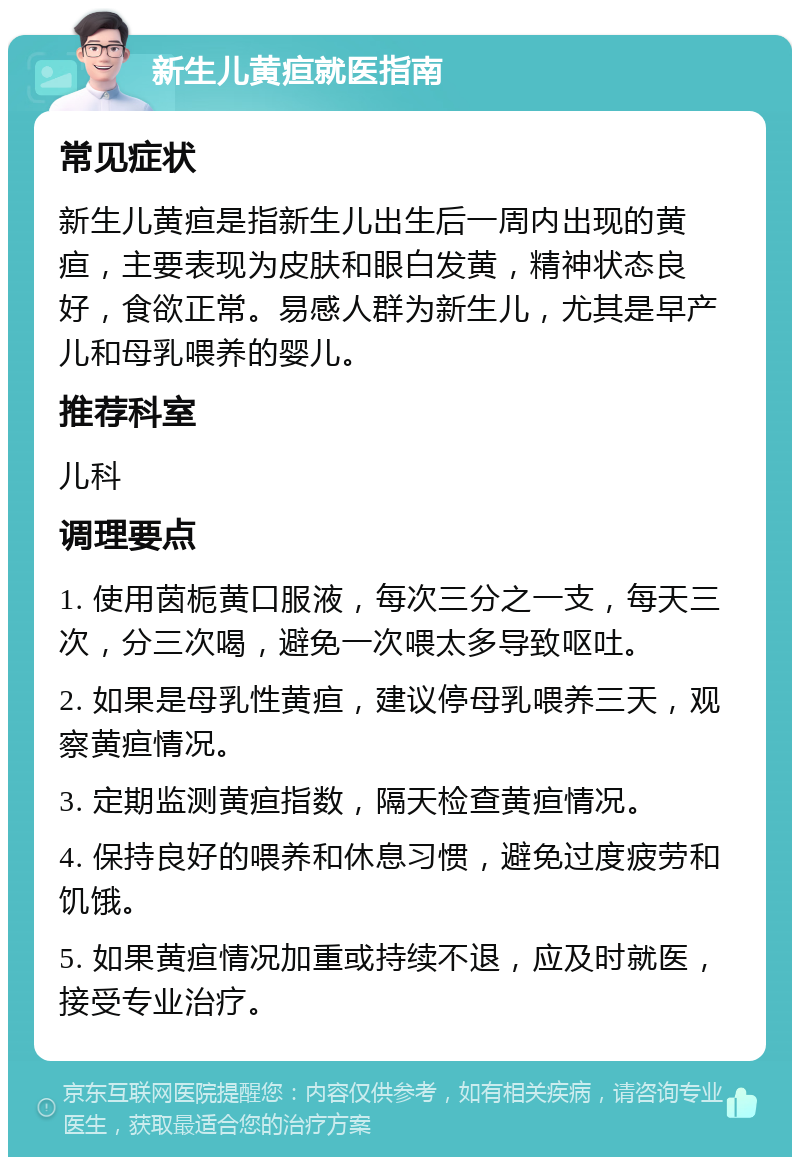 新生儿黄疸就医指南 常见症状 新生儿黄疸是指新生儿出生后一周内出现的黄疸，主要表现为皮肤和眼白发黄，精神状态良好，食欲正常。易感人群为新生儿，尤其是早产儿和母乳喂养的婴儿。 推荐科室 儿科 调理要点 1. 使用茵栀黄口服液，每次三分之一支，每天三次，分三次喝，避免一次喂太多导致呕吐。 2. 如果是母乳性黄疸，建议停母乳喂养三天，观察黄疸情况。 3. 定期监测黄疸指数，隔天检查黄疸情况。 4. 保持良好的喂养和休息习惯，避免过度疲劳和饥饿。 5. 如果黄疸情况加重或持续不退，应及时就医，接受专业治疗。