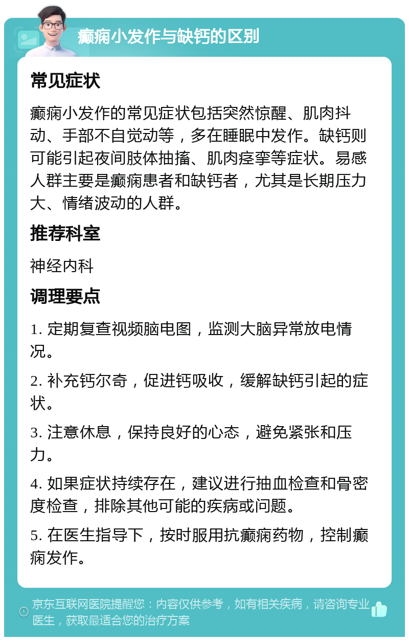 癫痫小发作与缺钙的区别 常见症状 癫痫小发作的常见症状包括突然惊醒、肌肉抖动、手部不自觉动等，多在睡眠中发作。缺钙则可能引起夜间肢体抽搐、肌肉痉挛等症状。易感人群主要是癫痫患者和缺钙者，尤其是长期压力大、情绪波动的人群。 推荐科室 神经内科 调理要点 1. 定期复查视频脑电图，监测大脑异常放电情况。 2. 补充钙尔奇，促进钙吸收，缓解缺钙引起的症状。 3. 注意休息，保持良好的心态，避免紧张和压力。 4. 如果症状持续存在，建议进行抽血检查和骨密度检查，排除其他可能的疾病或问题。 5. 在医生指导下，按时服用抗癫痫药物，控制癫痫发作。