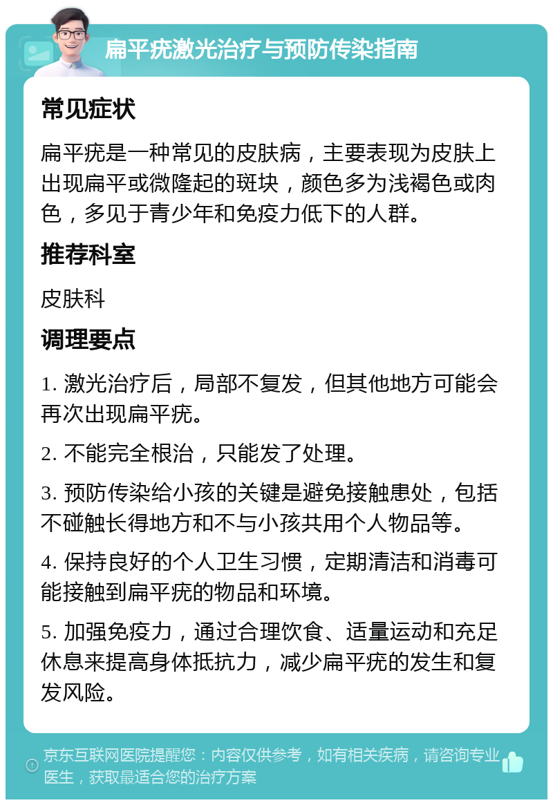 扁平疣激光治疗与预防传染指南 常见症状 扁平疣是一种常见的皮肤病，主要表现为皮肤上出现扁平或微隆起的斑块，颜色多为浅褐色或肉色，多见于青少年和免疫力低下的人群。 推荐科室 皮肤科 调理要点 1. 激光治疗后，局部不复发，但其他地方可能会再次出现扁平疣。 2. 不能完全根治，只能发了处理。 3. 预防传染给小孩的关键是避免接触患处，包括不碰触长得地方和不与小孩共用个人物品等。 4. 保持良好的个人卫生习惯，定期清洁和消毒可能接触到扁平疣的物品和环境。 5. 加强免疫力，通过合理饮食、适量运动和充足休息来提高身体抵抗力，减少扁平疣的发生和复发风险。