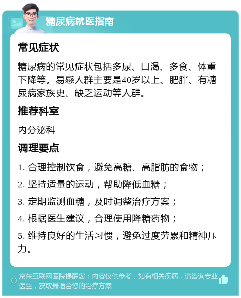 糖尿病就医指南 常见症状 糖尿病的常见症状包括多尿、口渴、多食、体重下降等。易感人群主要是40岁以上、肥胖、有糖尿病家族史、缺乏运动等人群。 推荐科室 内分泌科 调理要点 1. 合理控制饮食，避免高糖、高脂肪的食物； 2. 坚持适量的运动，帮助降低血糖； 3. 定期监测血糖，及时调整治疗方案； 4. 根据医生建议，合理使用降糖药物； 5. 维持良好的生活习惯，避免过度劳累和精神压力。