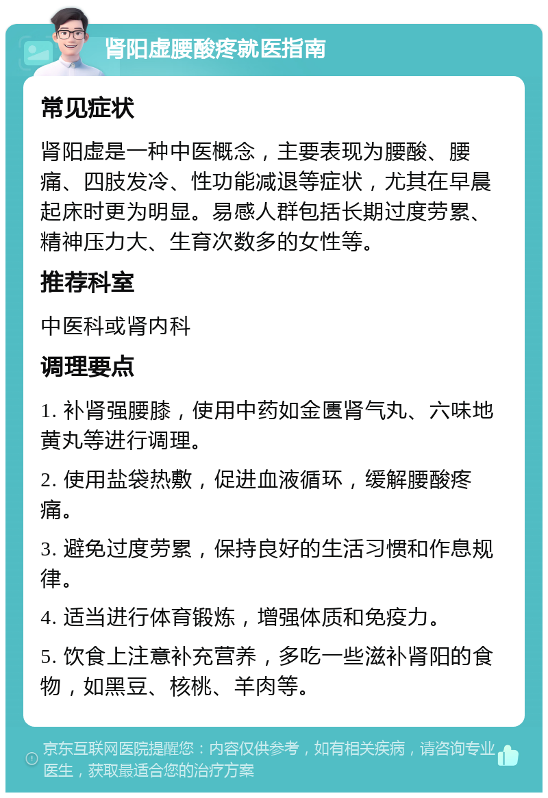 肾阳虚腰酸疼就医指南 常见症状 肾阳虚是一种中医概念，主要表现为腰酸、腰痛、四肢发冷、性功能减退等症状，尤其在早晨起床时更为明显。易感人群包括长期过度劳累、精神压力大、生育次数多的女性等。 推荐科室 中医科或肾内科 调理要点 1. 补肾强腰膝，使用中药如金匮肾气丸、六味地黄丸等进行调理。 2. 使用盐袋热敷，促进血液循环，缓解腰酸疼痛。 3. 避免过度劳累，保持良好的生活习惯和作息规律。 4. 适当进行体育锻炼，增强体质和免疫力。 5. 饮食上注意补充营养，多吃一些滋补肾阳的食物，如黑豆、核桃、羊肉等。