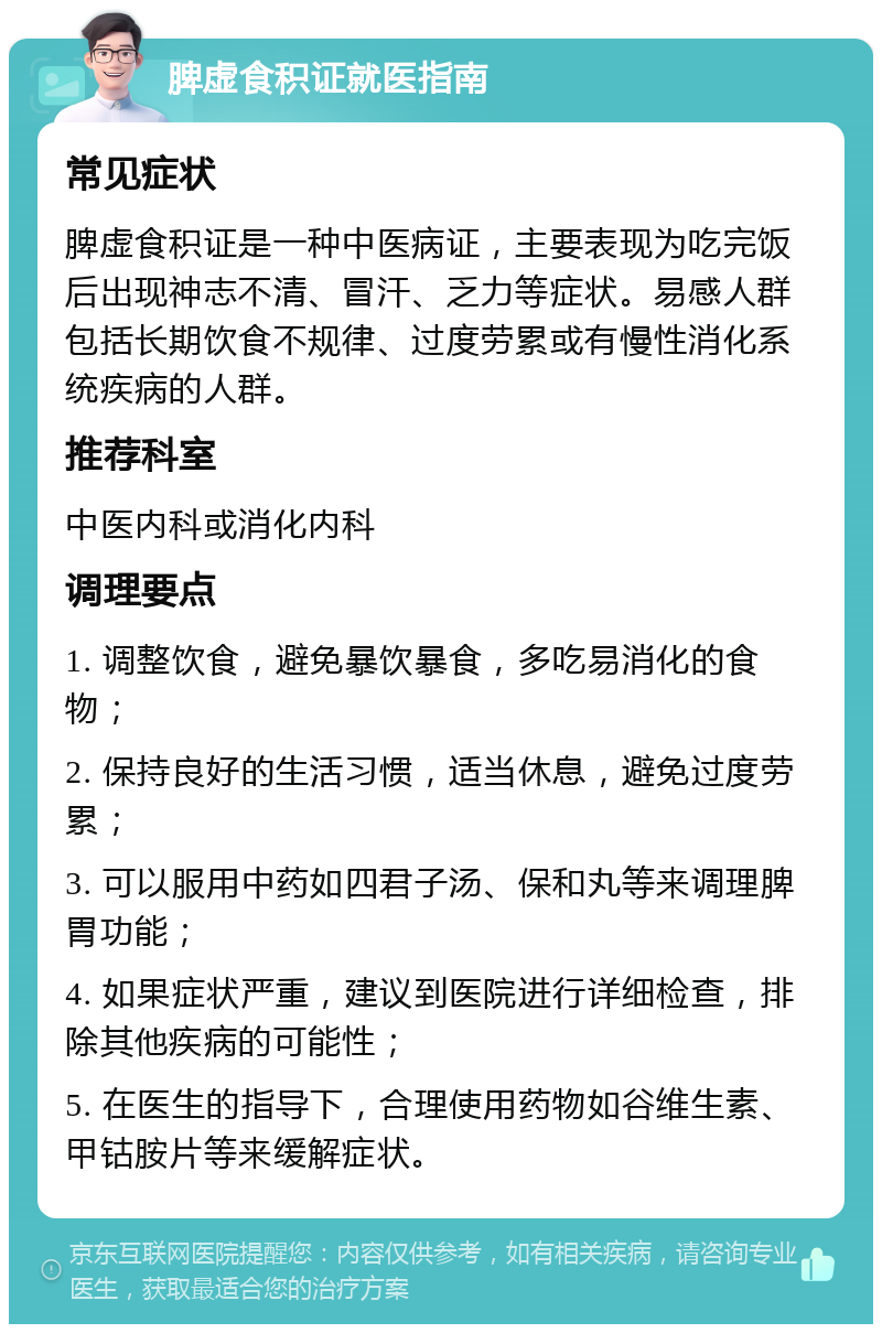 脾虚食积证就医指南 常见症状 脾虚食积证是一种中医病证，主要表现为吃完饭后出现神志不清、冒汗、乏力等症状。易感人群包括长期饮食不规律、过度劳累或有慢性消化系统疾病的人群。 推荐科室 中医内科或消化内科 调理要点 1. 调整饮食，避免暴饮暴食，多吃易消化的食物； 2. 保持良好的生活习惯，适当休息，避免过度劳累； 3. 可以服用中药如四君子汤、保和丸等来调理脾胃功能； 4. 如果症状严重，建议到医院进行详细检查，排除其他疾病的可能性； 5. 在医生的指导下，合理使用药物如谷维生素、甲钴胺片等来缓解症状。