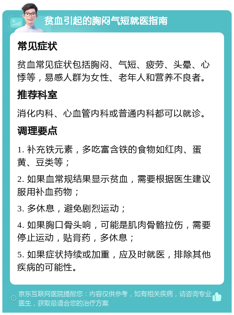 贫血引起的胸闷气短就医指南 常见症状 贫血常见症状包括胸闷、气短、疲劳、头晕、心悸等，易感人群为女性、老年人和营养不良者。 推荐科室 消化内科、心血管内科或普通内科都可以就诊。 调理要点 1. 补充铁元素，多吃富含铁的食物如红肉、蛋黄、豆类等； 2. 如果血常规结果显示贫血，需要根据医生建议服用补血药物； 3. 多休息，避免剧烈运动； 4. 如果胸口骨头响，可能是肌肉骨骼拉伤，需要停止运动，贴膏药，多休息； 5. 如果症状持续或加重，应及时就医，排除其他疾病的可能性。