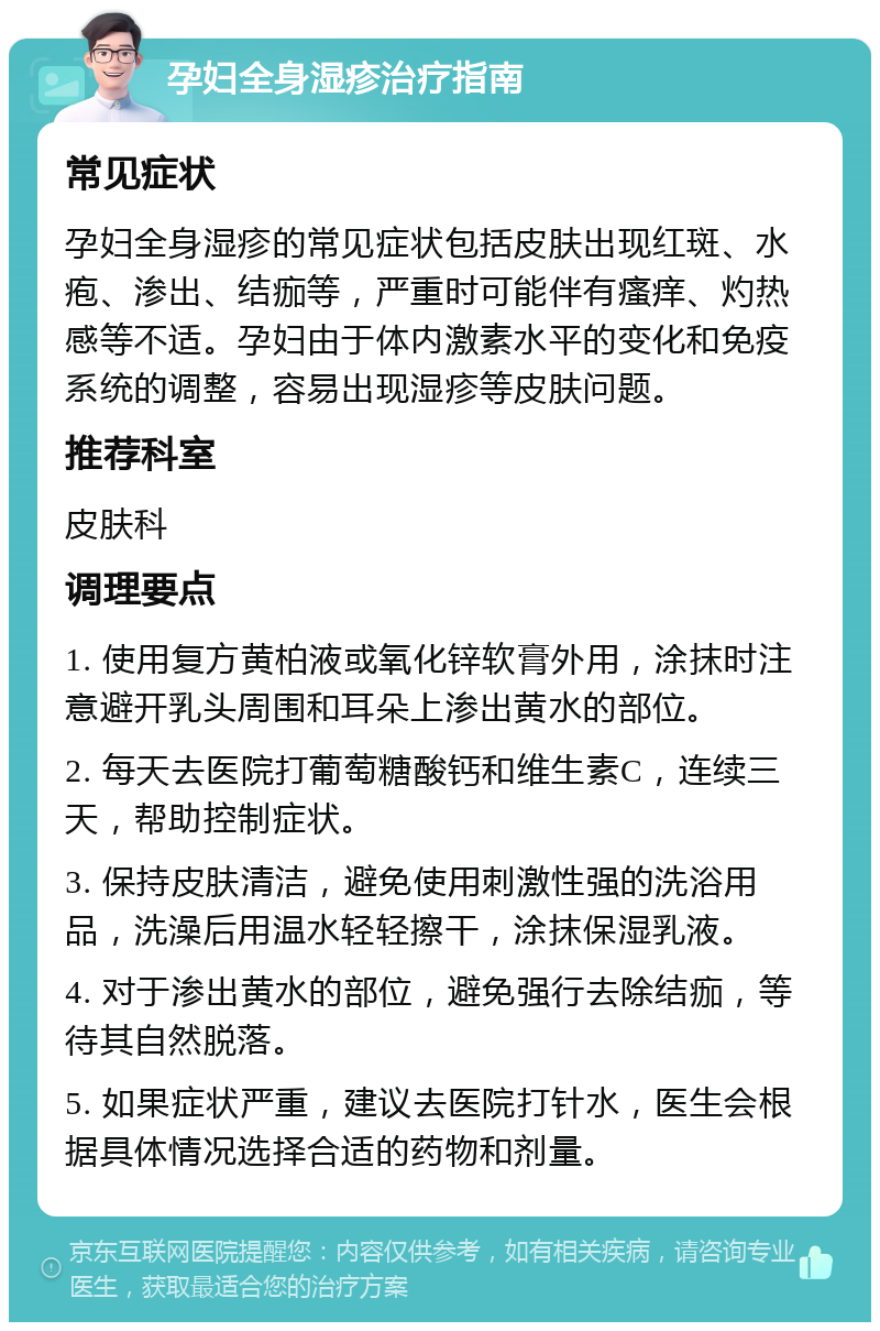 孕妇全身湿疹治疗指南 常见症状 孕妇全身湿疹的常见症状包括皮肤出现红斑、水疱、渗出、结痂等，严重时可能伴有瘙痒、灼热感等不适。孕妇由于体内激素水平的变化和免疫系统的调整，容易出现湿疹等皮肤问题。 推荐科室 皮肤科 调理要点 1. 使用复方黄柏液或氧化锌软膏外用，涂抹时注意避开乳头周围和耳朵上渗出黄水的部位。 2. 每天去医院打葡萄糖酸钙和维生素C，连续三天，帮助控制症状。 3. 保持皮肤清洁，避免使用刺激性强的洗浴用品，洗澡后用温水轻轻擦干，涂抹保湿乳液。 4. 对于渗出黄水的部位，避免强行去除结痂，等待其自然脱落。 5. 如果症状严重，建议去医院打针水，医生会根据具体情况选择合适的药物和剂量。