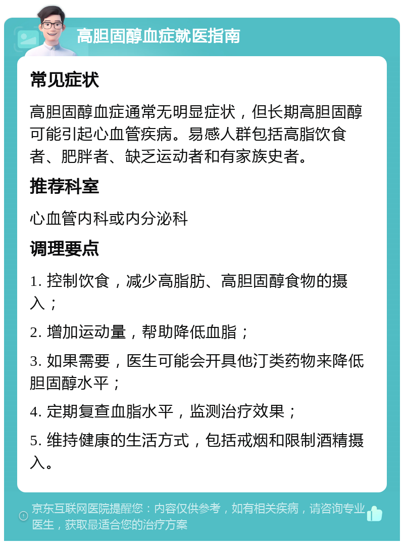 高胆固醇血症就医指南 常见症状 高胆固醇血症通常无明显症状，但长期高胆固醇可能引起心血管疾病。易感人群包括高脂饮食者、肥胖者、缺乏运动者和有家族史者。 推荐科室 心血管内科或内分泌科 调理要点 1. 控制饮食，减少高脂肪、高胆固醇食物的摄入； 2. 增加运动量，帮助降低血脂； 3. 如果需要，医生可能会开具他汀类药物来降低胆固醇水平； 4. 定期复查血脂水平，监测治疗效果； 5. 维持健康的生活方式，包括戒烟和限制酒精摄入。