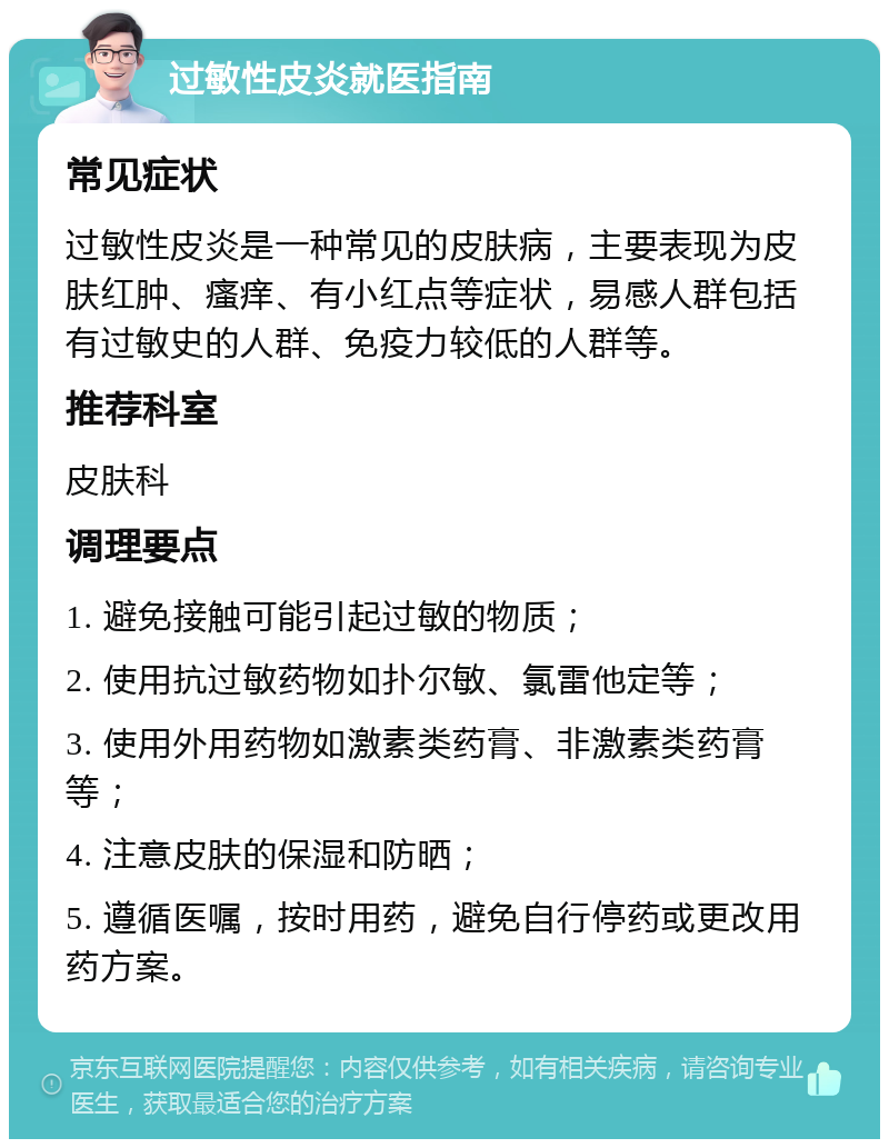 过敏性皮炎就医指南 常见症状 过敏性皮炎是一种常见的皮肤病，主要表现为皮肤红肿、瘙痒、有小红点等症状，易感人群包括有过敏史的人群、免疫力较低的人群等。 推荐科室 皮肤科 调理要点 1. 避免接触可能引起过敏的物质； 2. 使用抗过敏药物如扑尔敏、氯雷他定等； 3. 使用外用药物如激素类药膏、非激素类药膏等； 4. 注意皮肤的保湿和防晒； 5. 遵循医嘱，按时用药，避免自行停药或更改用药方案。