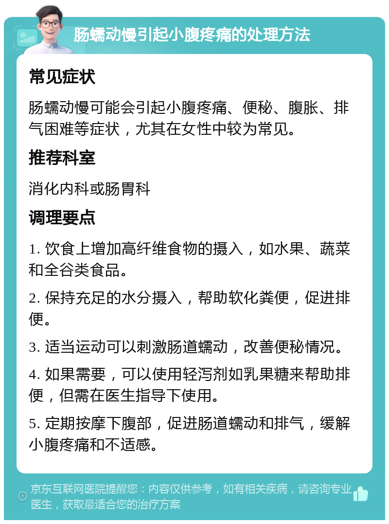 肠蠕动慢引起小腹疼痛的处理方法 常见症状 肠蠕动慢可能会引起小腹疼痛、便秘、腹胀、排气困难等症状，尤其在女性中较为常见。 推荐科室 消化内科或肠胃科 调理要点 1. 饮食上增加高纤维食物的摄入，如水果、蔬菜和全谷类食品。 2. 保持充足的水分摄入，帮助软化粪便，促进排便。 3. 适当运动可以刺激肠道蠕动，改善便秘情况。 4. 如果需要，可以使用轻泻剂如乳果糖来帮助排便，但需在医生指导下使用。 5. 定期按摩下腹部，促进肠道蠕动和排气，缓解小腹疼痛和不适感。