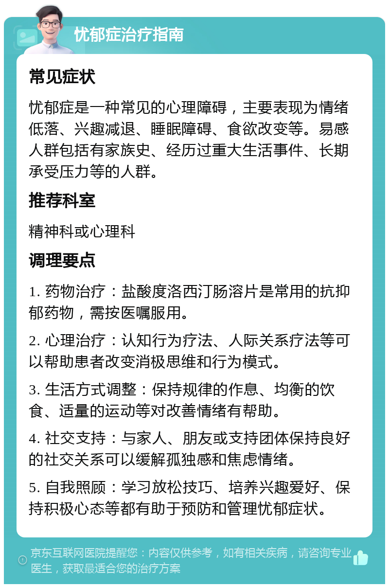 忧郁症治疗指南 常见症状 忧郁症是一种常见的心理障碍，主要表现为情绪低落、兴趣减退、睡眠障碍、食欲改变等。易感人群包括有家族史、经历过重大生活事件、长期承受压力等的人群。 推荐科室 精神科或心理科 调理要点 1. 药物治疗：盐酸度洛西汀肠溶片是常用的抗抑郁药物，需按医嘱服用。 2. 心理治疗：认知行为疗法、人际关系疗法等可以帮助患者改变消极思维和行为模式。 3. 生活方式调整：保持规律的作息、均衡的饮食、适量的运动等对改善情绪有帮助。 4. 社交支持：与家人、朋友或支持团体保持良好的社交关系可以缓解孤独感和焦虑情绪。 5. 自我照顾：学习放松技巧、培养兴趣爱好、保持积极心态等都有助于预防和管理忧郁症状。