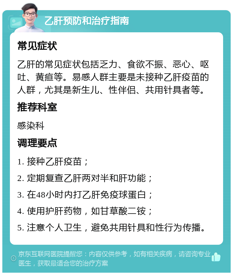 乙肝预防和治疗指南 常见症状 乙肝的常见症状包括乏力、食欲不振、恶心、呕吐、黄疸等。易感人群主要是未接种乙肝疫苗的人群，尤其是新生儿、性伴侣、共用针具者等。 推荐科室 感染科 调理要点 1. 接种乙肝疫苗； 2. 定期复查乙肝两对半和肝功能； 3. 在48小时内打乙肝免疫球蛋白； 4. 使用护肝药物，如甘草酸二铵； 5. 注意个人卫生，避免共用针具和性行为传播。