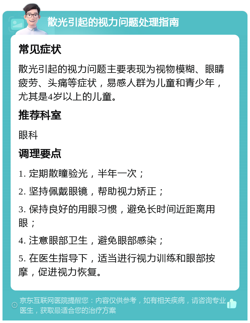 散光引起的视力问题处理指南 常见症状 散光引起的视力问题主要表现为视物模糊、眼睛疲劳、头痛等症状，易感人群为儿童和青少年，尤其是4岁以上的儿童。 推荐科室 眼科 调理要点 1. 定期散瞳验光，半年一次； 2. 坚持佩戴眼镜，帮助视力矫正； 3. 保持良好的用眼习惯，避免长时间近距离用眼； 4. 注意眼部卫生，避免眼部感染； 5. 在医生指导下，适当进行视力训练和眼部按摩，促进视力恢复。