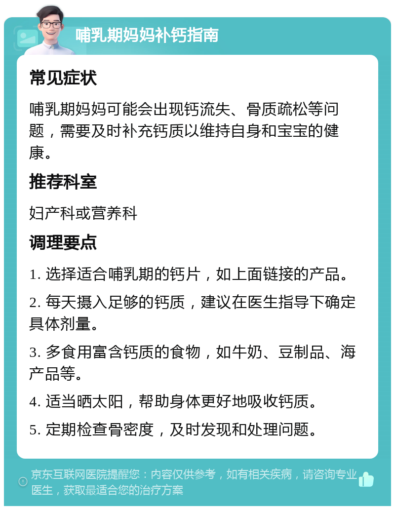 哺乳期妈妈补钙指南 常见症状 哺乳期妈妈可能会出现钙流失、骨质疏松等问题，需要及时补充钙质以维持自身和宝宝的健康。 推荐科室 妇产科或营养科 调理要点 1. 选择适合哺乳期的钙片，如上面链接的产品。 2. 每天摄入足够的钙质，建议在医生指导下确定具体剂量。 3. 多食用富含钙质的食物，如牛奶、豆制品、海产品等。 4. 适当晒太阳，帮助身体更好地吸收钙质。 5. 定期检查骨密度，及时发现和处理问题。