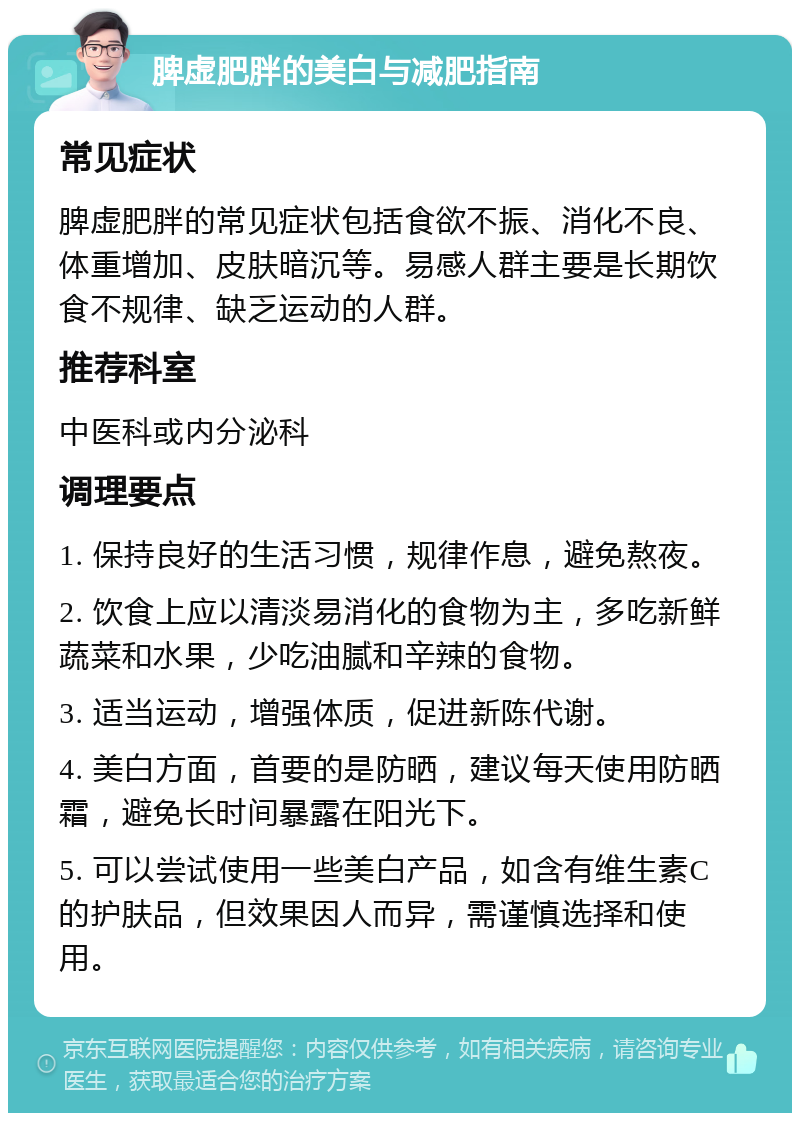 脾虚肥胖的美白与减肥指南 常见症状 脾虚肥胖的常见症状包括食欲不振、消化不良、体重增加、皮肤暗沉等。易感人群主要是长期饮食不规律、缺乏运动的人群。 推荐科室 中医科或内分泌科 调理要点 1. 保持良好的生活习惯，规律作息，避免熬夜。 2. 饮食上应以清淡易消化的食物为主，多吃新鲜蔬菜和水果，少吃油腻和辛辣的食物。 3. 适当运动，增强体质，促进新陈代谢。 4. 美白方面，首要的是防晒，建议每天使用防晒霜，避免长时间暴露在阳光下。 5. 可以尝试使用一些美白产品，如含有维生素C的护肤品，但效果因人而异，需谨慎选择和使用。