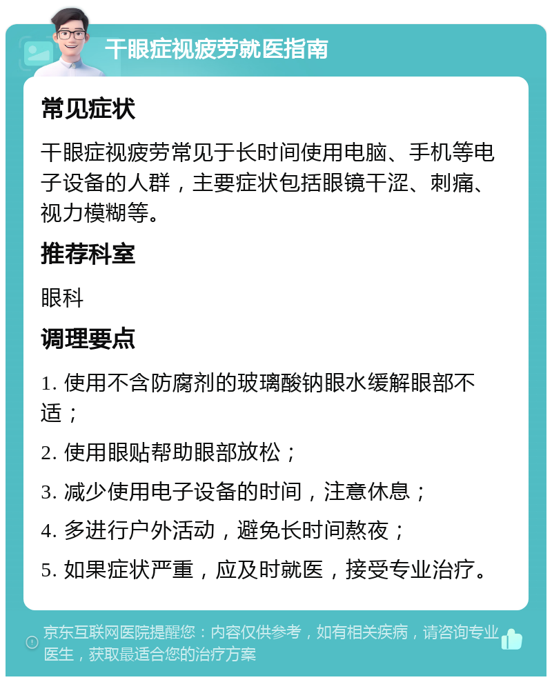 干眼症视疲劳就医指南 常见症状 干眼症视疲劳常见于长时间使用电脑、手机等电子设备的人群，主要症状包括眼镜干涩、刺痛、视力模糊等。 推荐科室 眼科 调理要点 1. 使用不含防腐剂的玻璃酸钠眼水缓解眼部不适； 2. 使用眼贴帮助眼部放松； 3. 减少使用电子设备的时间，注意休息； 4. 多进行户外活动，避免长时间熬夜； 5. 如果症状严重，应及时就医，接受专业治疗。