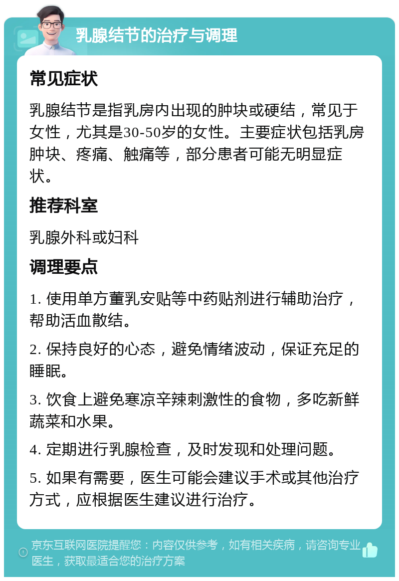 乳腺结节的治疗与调理 常见症状 乳腺结节是指乳房内出现的肿块或硬结，常见于女性，尤其是30-50岁的女性。主要症状包括乳房肿块、疼痛、触痛等，部分患者可能无明显症状。 推荐科室 乳腺外科或妇科 调理要点 1. 使用单方董乳安贴等中药贴剂进行辅助治疗，帮助活血散结。 2. 保持良好的心态，避免情绪波动，保证充足的睡眠。 3. 饮食上避免寒凉辛辣刺激性的食物，多吃新鲜蔬菜和水果。 4. 定期进行乳腺检查，及时发现和处理问题。 5. 如果有需要，医生可能会建议手术或其他治疗方式，应根据医生建议进行治疗。