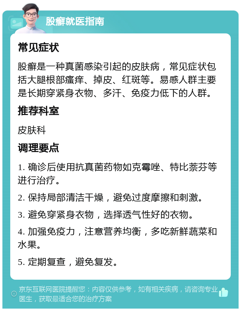 股癣就医指南 常见症状 股癣是一种真菌感染引起的皮肤病，常见症状包括大腿根部瘙痒、掉皮、红斑等。易感人群主要是长期穿紧身衣物、多汗、免疫力低下的人群。 推荐科室 皮肤科 调理要点 1. 确诊后使用抗真菌药物如克霉唑、特比萘芬等进行治疗。 2. 保持局部清洁干燥，避免过度摩擦和刺激。 3. 避免穿紧身衣物，选择透气性好的衣物。 4. 加强免疫力，注意营养均衡，多吃新鲜蔬菜和水果。 5. 定期复查，避免复发。