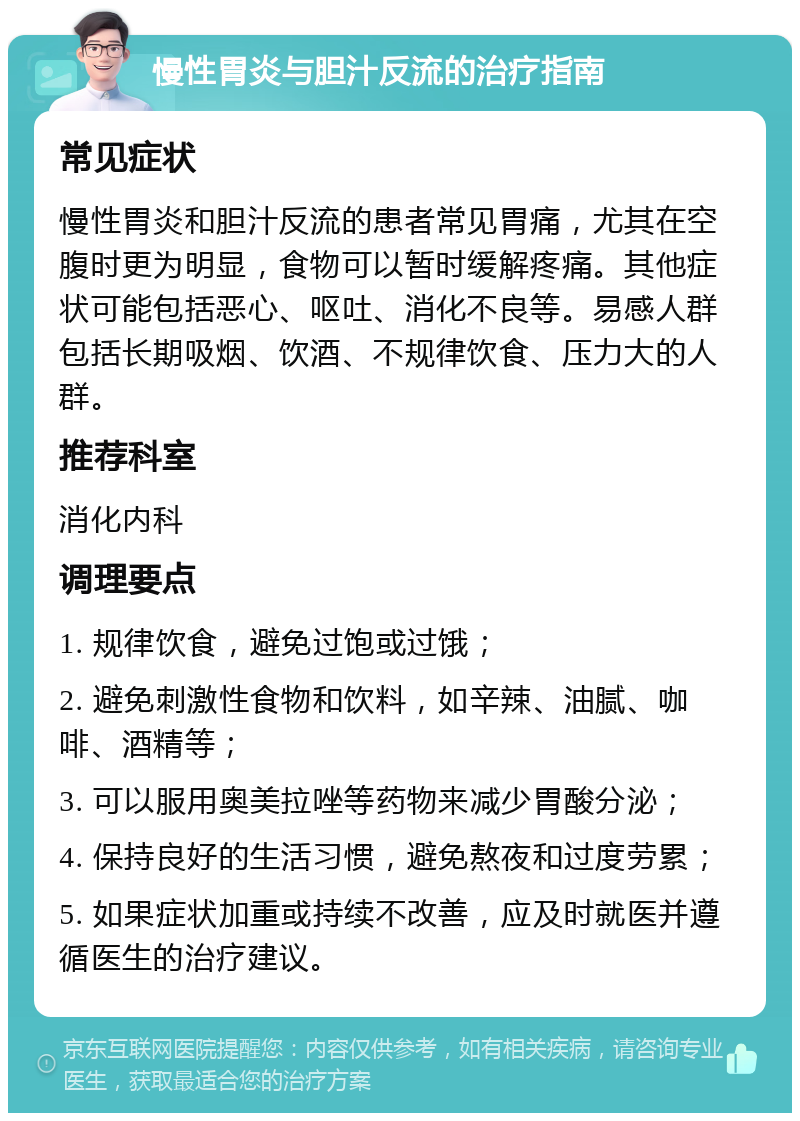 慢性胃炎与胆汁反流的治疗指南 常见症状 慢性胃炎和胆汁反流的患者常见胃痛，尤其在空腹时更为明显，食物可以暂时缓解疼痛。其他症状可能包括恶心、呕吐、消化不良等。易感人群包括长期吸烟、饮酒、不规律饮食、压力大的人群。 推荐科室 消化内科 调理要点 1. 规律饮食，避免过饱或过饿； 2. 避免刺激性食物和饮料，如辛辣、油腻、咖啡、酒精等； 3. 可以服用奥美拉唑等药物来减少胃酸分泌； 4. 保持良好的生活习惯，避免熬夜和过度劳累； 5. 如果症状加重或持续不改善，应及时就医并遵循医生的治疗建议。