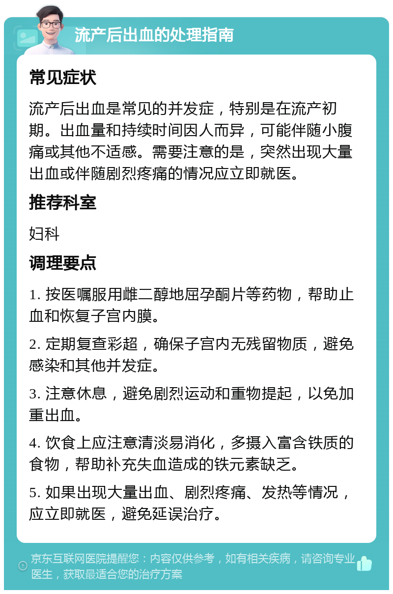 流产后出血的处理指南 常见症状 流产后出血是常见的并发症，特别是在流产初期。出血量和持续时间因人而异，可能伴随小腹痛或其他不适感。需要注意的是，突然出现大量出血或伴随剧烈疼痛的情况应立即就医。 推荐科室 妇科 调理要点 1. 按医嘱服用雌二醇地屈孕酮片等药物，帮助止血和恢复子宫内膜。 2. 定期复查彩超，确保子宫内无残留物质，避免感染和其他并发症。 3. 注意休息，避免剧烈运动和重物提起，以免加重出血。 4. 饮食上应注意清淡易消化，多摄入富含铁质的食物，帮助补充失血造成的铁元素缺乏。 5. 如果出现大量出血、剧烈疼痛、发热等情况，应立即就医，避免延误治疗。