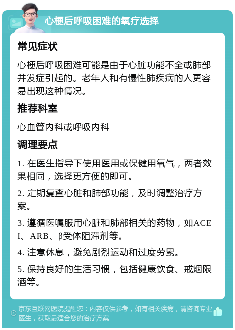 心梗后呼吸困难的氧疗选择 常见症状 心梗后呼吸困难可能是由于心脏功能不全或肺部并发症引起的。老年人和有慢性肺疾病的人更容易出现这种情况。 推荐科室 心血管内科或呼吸内科 调理要点 1. 在医生指导下使用医用或保健用氧气，两者效果相同，选择更方便的即可。 2. 定期复查心脏和肺部功能，及时调整治疗方案。 3. 遵循医嘱服用心脏和肺部相关的药物，如ACEI、ARB、β受体阻滞剂等。 4. 注意休息，避免剧烈运动和过度劳累。 5. 保持良好的生活习惯，包括健康饮食、戒烟限酒等。