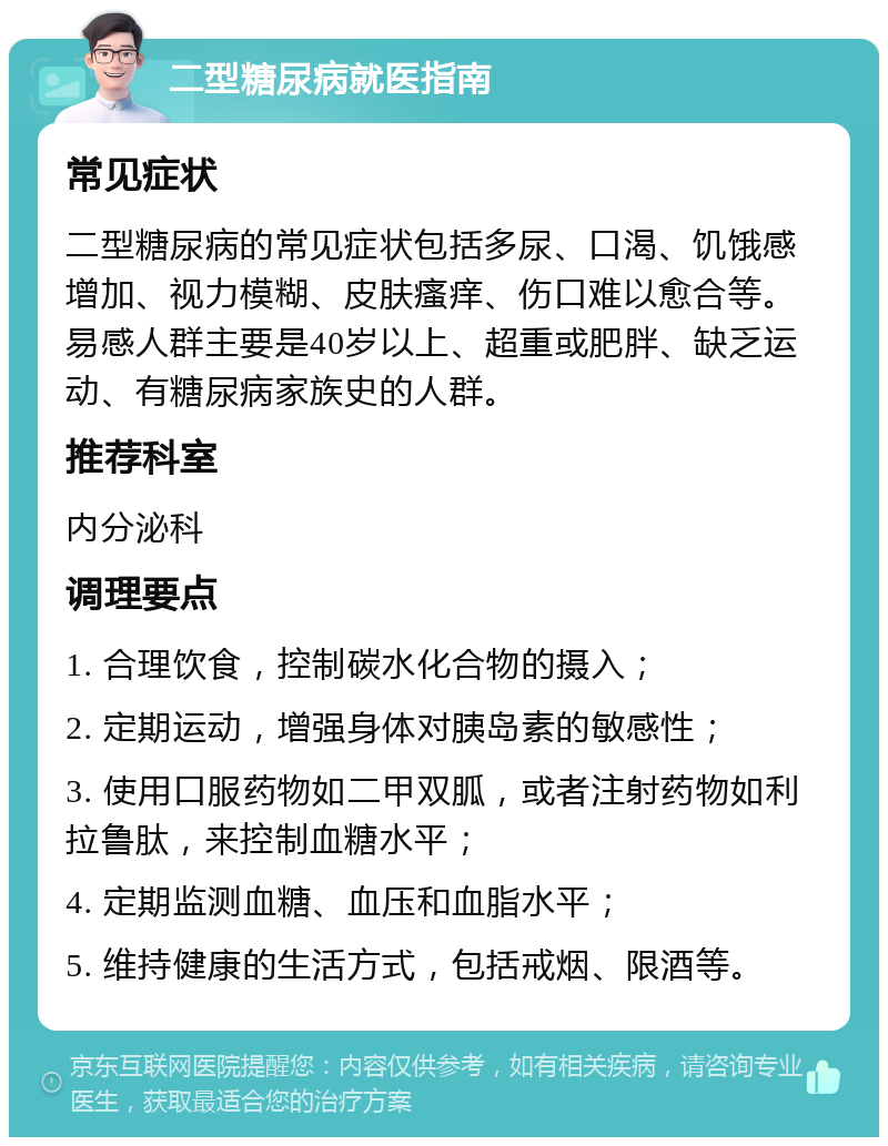 二型糖尿病就医指南 常见症状 二型糖尿病的常见症状包括多尿、口渴、饥饿感增加、视力模糊、皮肤瘙痒、伤口难以愈合等。易感人群主要是40岁以上、超重或肥胖、缺乏运动、有糖尿病家族史的人群。 推荐科室 内分泌科 调理要点 1. 合理饮食，控制碳水化合物的摄入； 2. 定期运动，增强身体对胰岛素的敏感性； 3. 使用口服药物如二甲双胍，或者注射药物如利拉鲁肽，来控制血糖水平； 4. 定期监测血糖、血压和血脂水平； 5. 维持健康的生活方式，包括戒烟、限酒等。