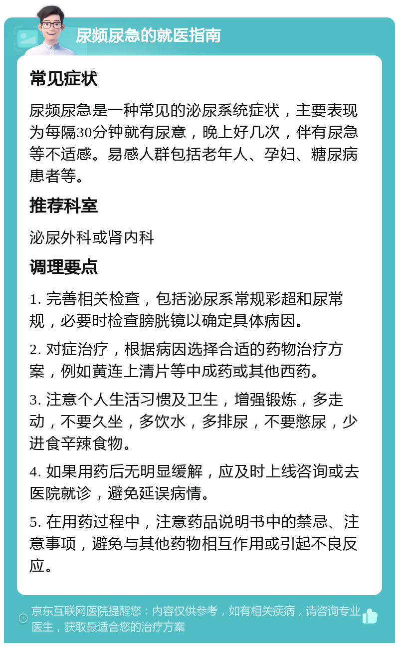 尿频尿急的就医指南 常见症状 尿频尿急是一种常见的泌尿系统症状，主要表现为每隔30分钟就有尿意，晚上好几次，伴有尿急等不适感。易感人群包括老年人、孕妇、糖尿病患者等。 推荐科室 泌尿外科或肾内科 调理要点 1. 完善相关检查，包括泌尿系常规彩超和尿常规，必要时检查膀胱镜以确定具体病因。 2. 对症治疗，根据病因选择合适的药物治疗方案，例如黄连上清片等中成药或其他西药。 3. 注意个人生活习惯及卫生，增强锻炼，多走动，不要久坐，多饮水，多排尿，不要憋尿，少进食辛辣食物。 4. 如果用药后无明显缓解，应及时上线咨询或去医院就诊，避免延误病情。 5. 在用药过程中，注意药品说明书中的禁忌、注意事项，避免与其他药物相互作用或引起不良反应。